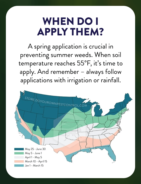When Do I Apply Them? A spring application is crucial in preventing summer weeds. When soil temperature reaches 55°F, it’s time to apply. And remember – always follow applications with irrigation or rainfall.