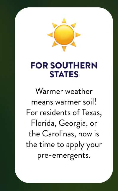 ☀️ For Southern States  Warmer weather means warmer soil! For residents of Texas, Florida, Georgia, or the Carolinas, now is the time to apply your pre-emergents.