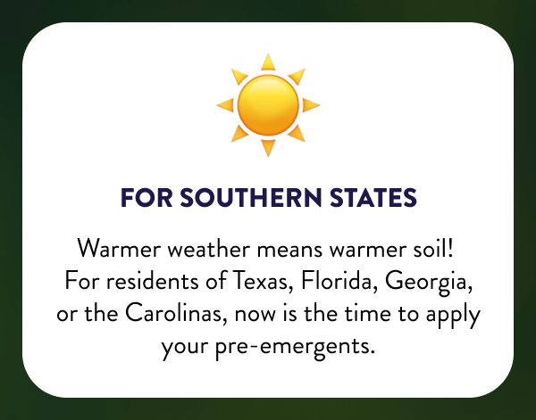☀️ For Southern States Warmer weather means warmer soil! For residents of Texas, Florida, Georgia, or the Carolinas, now is the time to apply your pre-emergents.