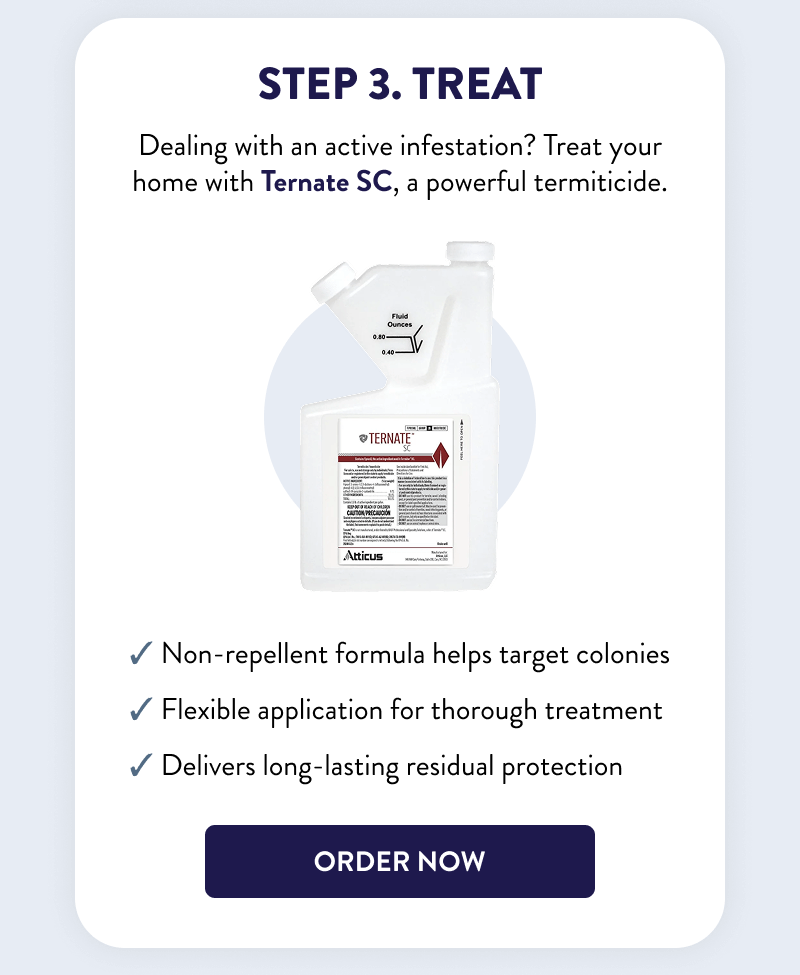 Step 3. Treat  Dealing with an active infestation? Treat your home with Ternate SC, a powerful termiticide.  ✔ Non-repellent formula helps target colonies ✔ Flexible application for thorough treatment ✔ Delivers long-lasting residual protection  [ORDER NOW]