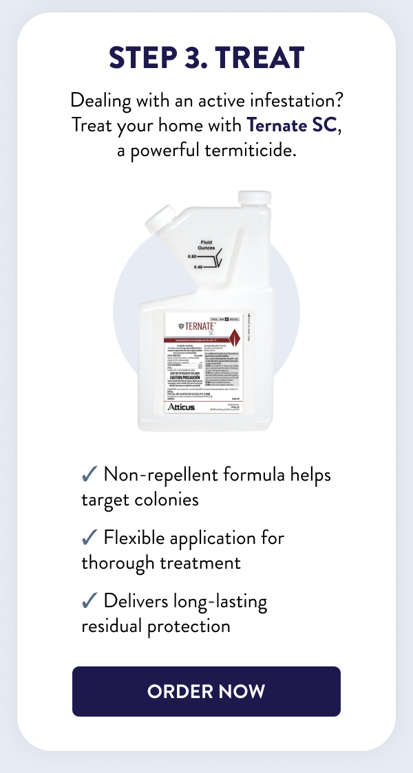 Step 3. Treat Dealing with an active infestation? Treat your home with Ternate SC, a powerful termiticide. ✔ Non-repellent formula helps target colonies ✔ Flexible application for thorough treatment ✔ Delivers long-lasting residual protection [ORDER NOW]