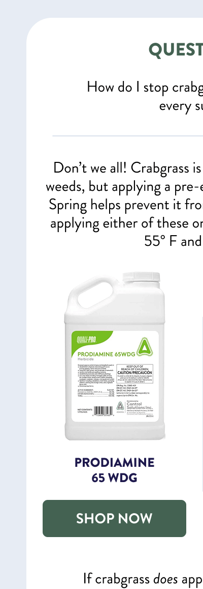 Question #1  How do I stop crabgrass? I get tons of it every summer!  Don’t we all! Crabgrass is one of the most common weeds, but applying a pre-emergent herbicide in early Spring helps prevent it from sprouting. I recommend applying either of these once soil temps reach about 55° F and are rising:  [SHOP PRODIAMINE]