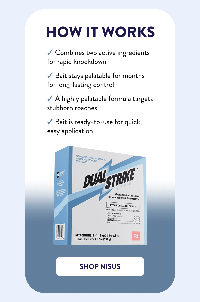 How it Works  ✔ Combines two active ingredients for rapid knockdown ✔ Bait stays palatable for months for long-lasting control ✔ A highly palatable formula targets stubborn roaches ✔ Bait is ready-to-use for quick, easy application  [SHOP NISUS]