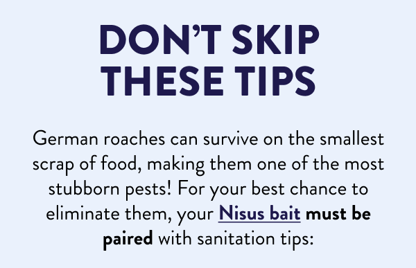Don’t Skip These Tips German roaches can survive on the smallest scrap of food, making them one of the most stubborn pests! For your best chance to eliminate them, your Nisus bait must be paired with sanitation tips: