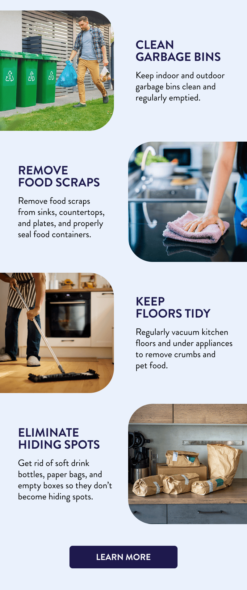 Clean Garbage Bins  Keep indoor and outdoor garbage bins clean and regularly emptied.  Remove Food Scraps  Remove food scraps from sinks, countertops, and plates, and properly seal food containers.  Keep Floors Tidy  Regularly vacuum kitchen floors and under appliances to remove crumbs and pet food.  Eliminate Hiding Spots  Get rid of soft drink bottles, paper bags, and empty boxes so they don’t become hiding spots.  [LEARN MORE]