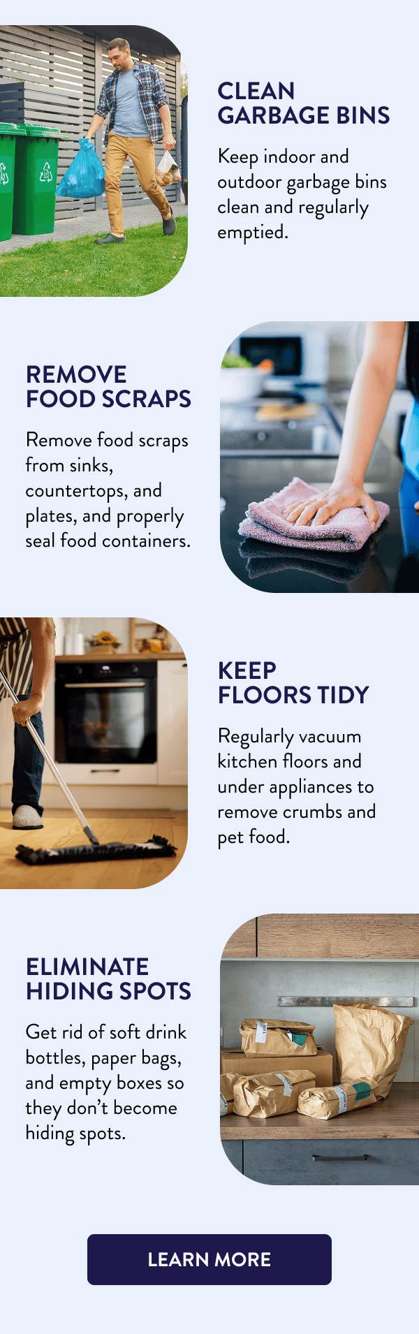 Clean Garbage Bins Keep indoor and outdoor garbage bins clean and regularly emptied. Remove Food Scraps Remove food scraps from sinks, countertops, and plates, and properly seal food containers. Keep Floors Tidy Regularly vacuum kitchen floors and under appliances to remove crumbs and pet food. Eliminate Hiding Spots Get rid of soft drink bottles, paper bags, and empty boxes so they don’t become hiding spots. [LEARN MORE]