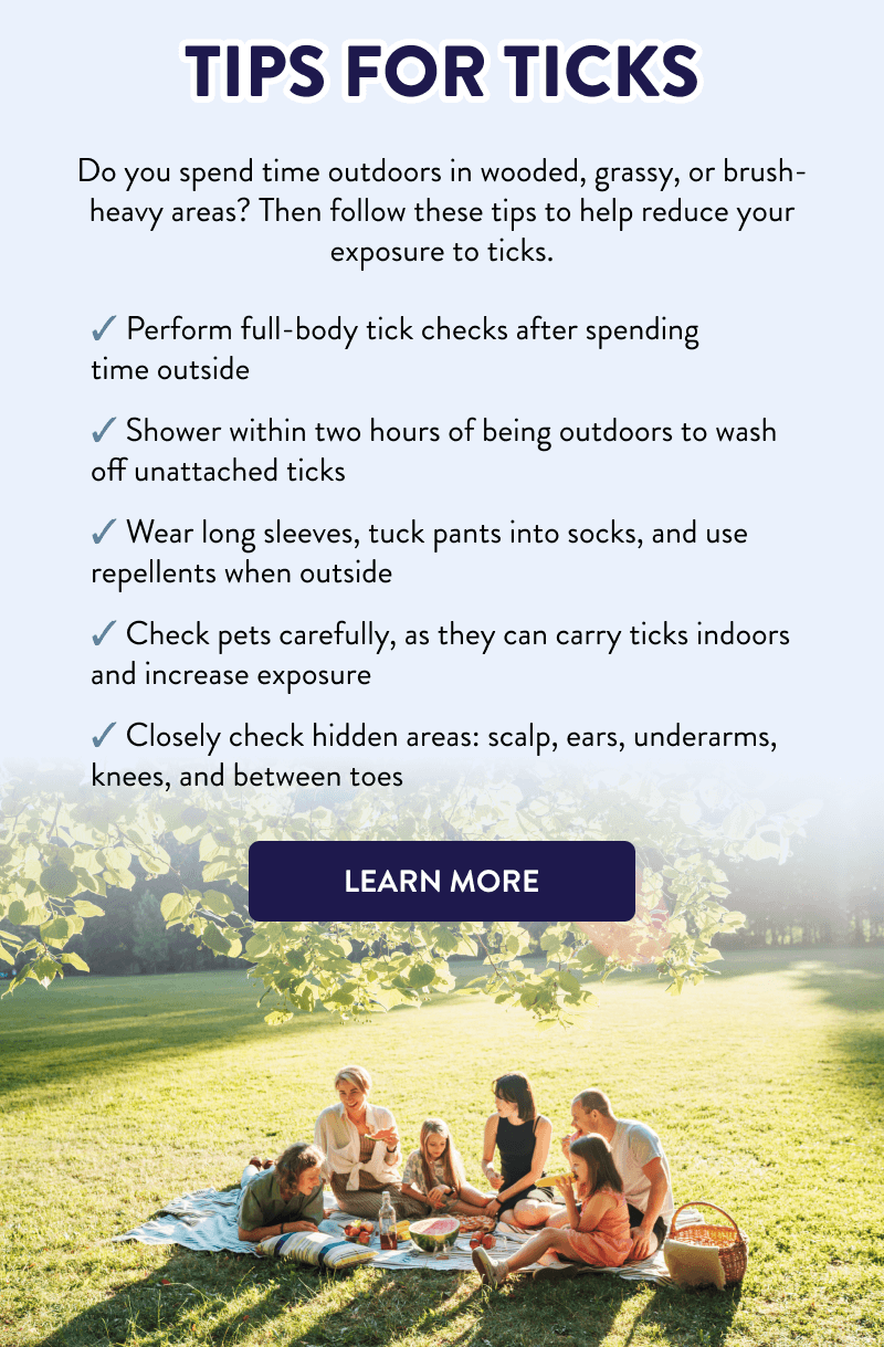 Tips for Ticks  Do you spend time outdoors in wooded, grassy, or brush-heavy areas? Then follow these tips to help reduce your exposure to ticks.  - Perform full-body tick checks after spending time outside - Shower within two hours of being outdoors to wash off unattached ticks - Wear long sleeves, tuck pants into socks, and use repellents when outside - Check pets carefully, as they can carry ticks indoors and increase exposure - Closely check hidden areas: scalp, ears, underarms, knees, and between toes  [LEARN MORE]