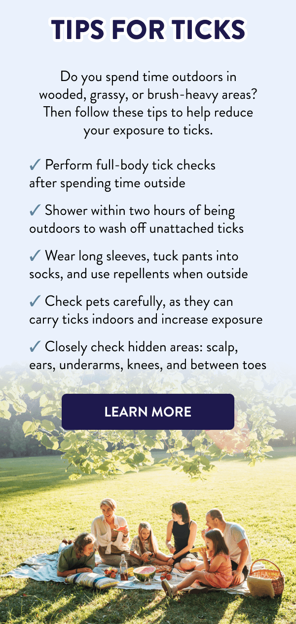 Tips for Ticks Do you spend time outdoors in wooded, grassy, or brush-heavy areas? Then follow these tips to help reduce your exposure to ticks. - Perform full-body tick checks after spending time outside - Shower within two hours of being outdoors to wash off unattached ticks - Wear long sleeves, tuck pants into socks, and use repellents when outside - Check pets carefully, as they can carry ticks indoors and increase exposure - Closely check hidden areas: scalp, ears, underarms, knees, and between toes [LEARN MORE]