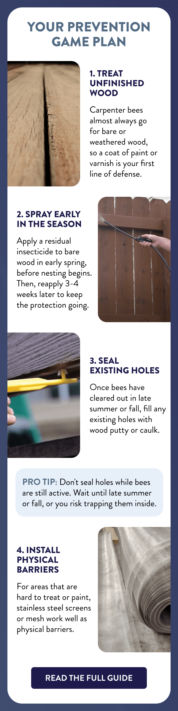 Your Prevention Game Plan 1. Treat Unfinished Wood Carpenter bees almost always go for bare or weathered wood, so a coat of paint or varnish is your first line of defense. 2. Spray Early in the Season Apply a residual insecticide to bare wood in early spring, before nesting begins. Then, reapply 3-4 weeks later to keep the protection going. 3. Seal Existing Holes Once bees have cleared out in late summer or fall, fill any existing holes with wood putty or caulk. Pro tip: Don't seal holes while bees are still active. Wait until late summer or fall, or you risk trapping them inside. 4. Install Physical Barriers For areas that are hard to treat or paint, stainless steel screens or mesh work well as physical barriers. [READ THE FULL GUIDE]