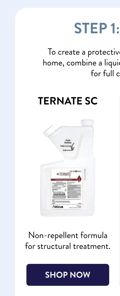 Step 1: Treat  To create a protective barrier around your home, combine a liquid and foam termiticide for full coverage:  Ternate SC  Non-repellent formula for structural treatment.  [SHOP NOW]