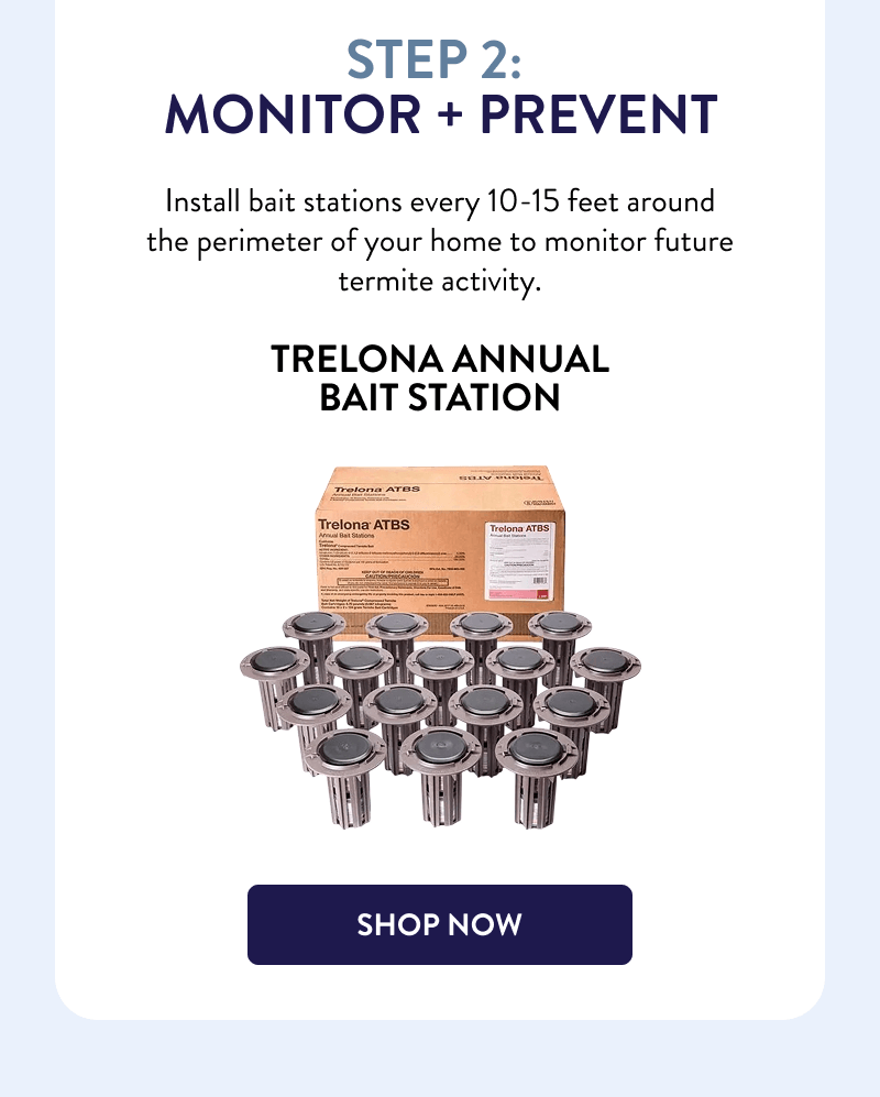 Step 2: Monitor + Prevent  Install bait stations every 10-15 feet around the perimeter of your home to monitor future termite activity.  Trelona Annual Bait Station  [SHOP NOW]
