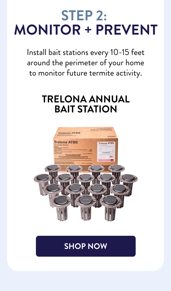 Step 2: Monitor + Prevent Install bait stations every 10-15 feet around the perimeter of your home to monitor future termite activity. Trelona Annual Bait Station [SHOP NOW]