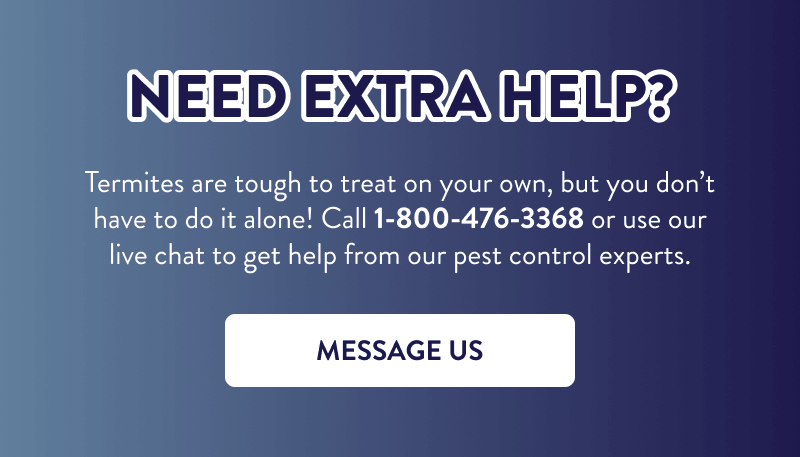 Need Extra Help?  Termites are tough to treat on your own, but you don’t have to do it alone! Call 1-800-476-3368 or use our live chat to get help from our pest control experts.  [MESSAGE US]