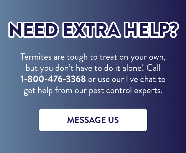 Need Extra Help? Termites are tough to treat on your own, but you don’t have to do it alone! Call 1-800-476-3368 or use our live chat to get help from our pest control experts. [MESSAGE US]