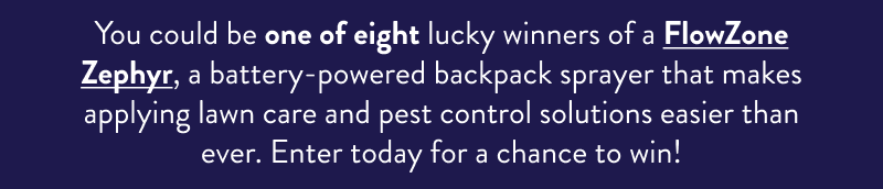 You could be one of eight lucky winners of a FlowZone Zephyr, a battery-powered backpack sprayer that makes applying lawn care and pest control solutions easier than ever. Enter today for a chance to win!