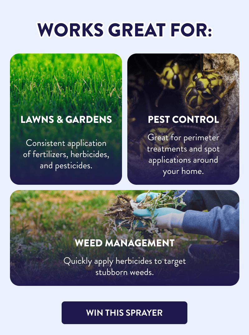 Works Great For:  Lawns & Gardens  Consistent application of fertilizers, herbicides, and pesticides.  Pest Control  Great for perimeter treatments and spot applications around your home.  Weed Management  Quickly apply herbicides to target stubborn weeds.  [WIN THIS SPRAYER]