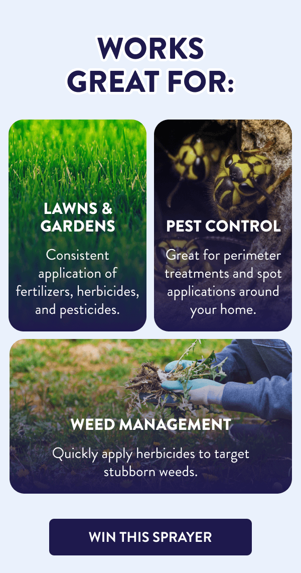 Works Great For: Lawns & Gardens Consistent application of fertilizers, herbicides, and pesticides. Pest Control Great for perimeter treatments and spot applications around your home. Weed Management Quickly apply herbicides to target stubborn weeds. [WIN THIS SPRAYER]