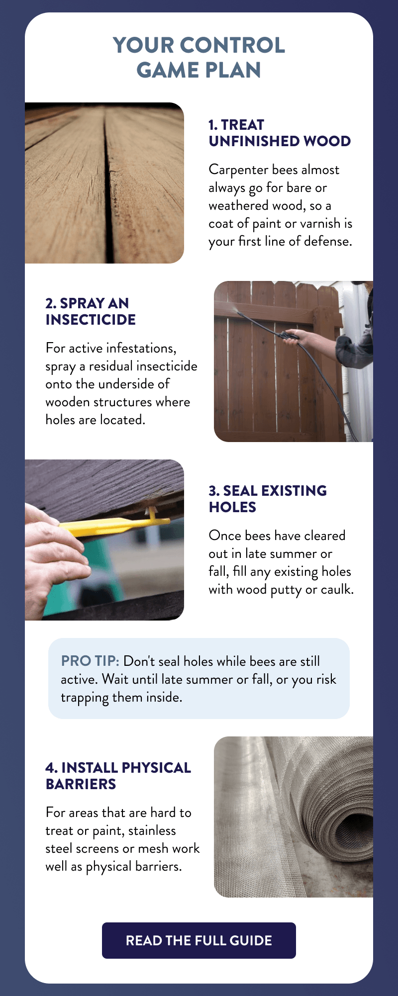 Your Control Game Plan  1. Treat Unfinished Wood  Carpenter bees almost always go for bare or weathered wood, so a coat of paint or varnish is your first line of defense.  2. Spray an Insecticide  For active infestations, spray a residual insecticide onto the underside of wooden structures where holes are located.  3. Seal Existing Holes  Once bees have cleared out in late summer or fall, fill any existing holes with wood putty or caulk.  Pro tip: Don't seal holes while bees are still active. Wait until late summer or fall, or you risk trapping them inside.  4. Install Physical Barriers  For areas that are hard to treat or paint, stainless steel screens or mesh work well as physical barriers.  [READ THE FULL GUIDE]