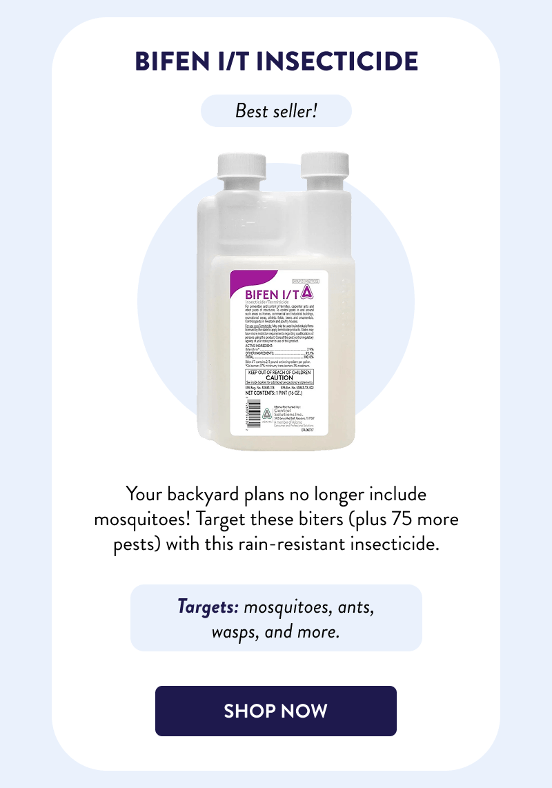 Bifen I/T Insecticide  Best seller!  Your backyard plans no longer include mosquitoes! Target these biters (plus 75 more pests) with this rain-resistant insecticide.  Targets: mosquitoes, ants, wasps, and more.  [SHOP NOW]