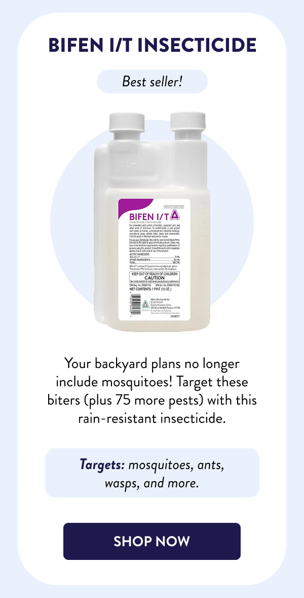 Bifen I/T Insecticide Best seller! Your backyard plans no longer include mosquitoes! Target these biters (plus 75 more pests) with this rain-resistant insecticide. Targets: mosquitoes, ants, wasps, and more. [SHOP NOW]