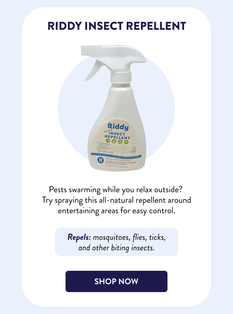 Riddy Insect Repellent  Pests swarming while you relax outside? Try spraying this all-natural repellent around entertaining areas for easy control.  Repels: mosquitoes, flies, ticks, and other biting insects.  [SHOP NOW]