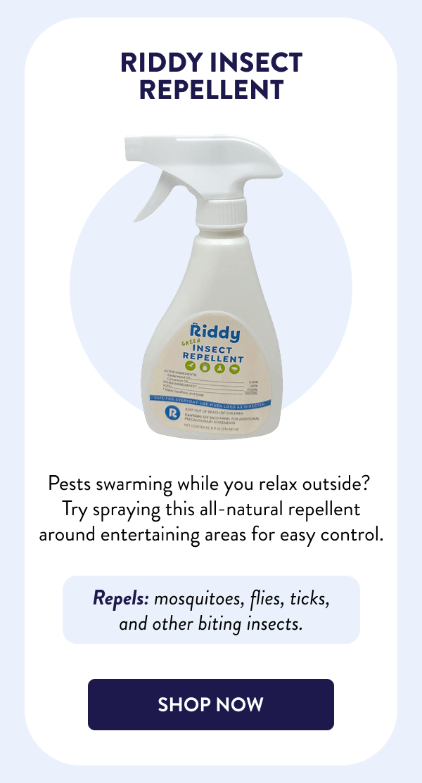 Riddy Insect Repellent Pests swarming while you relax outside? Try spraying this all-natural repellent around entertaining areas for easy control. Repels: mosquitoes, flies, ticks, and other biting insects. [SHOP NOW]