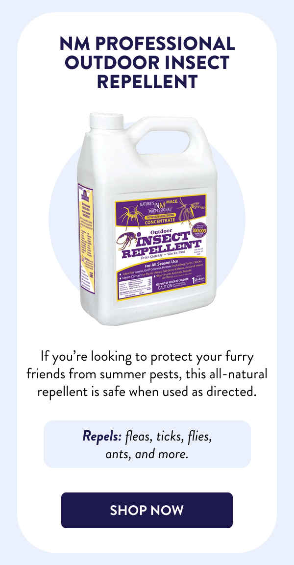 NM Professional Outdoor Insect Repellent If you’re looking to protect your furry friends from summer pests, this all-natural repellent is safe when used as directed. Repels: fleas, ticks, flies, ants, and more. [SHOP NOW]