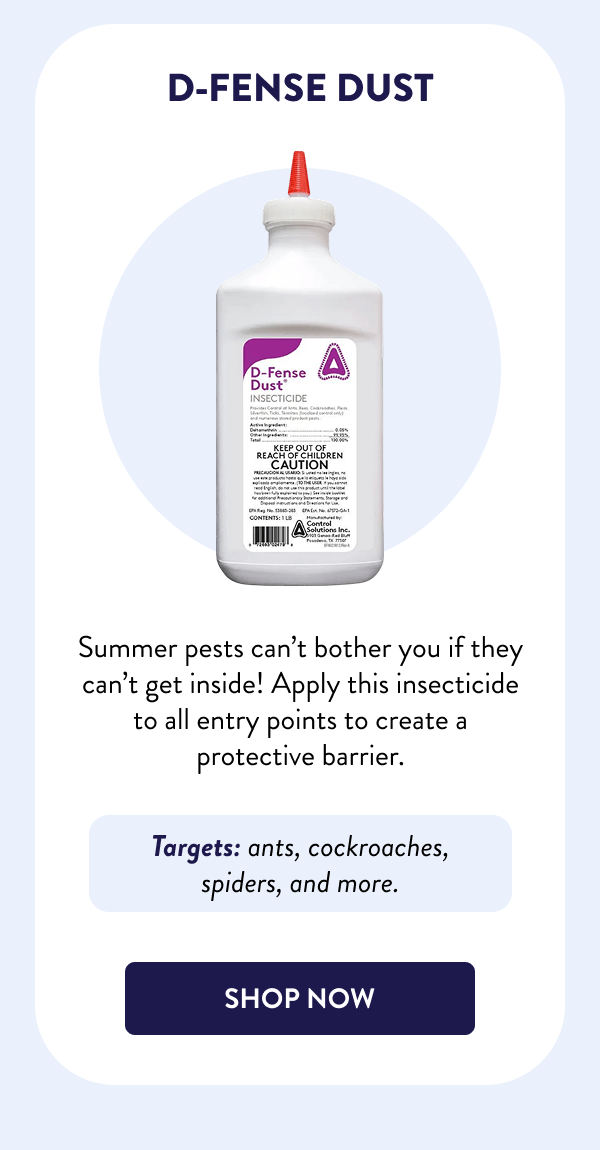 D-Fense Dust Summer pests can’t bother you if they can’t get inside! Apply this insecticide to all entry points to create a protective barrier. Targets: ants, cockroaches, spiders, and more. [SHOP NOW]