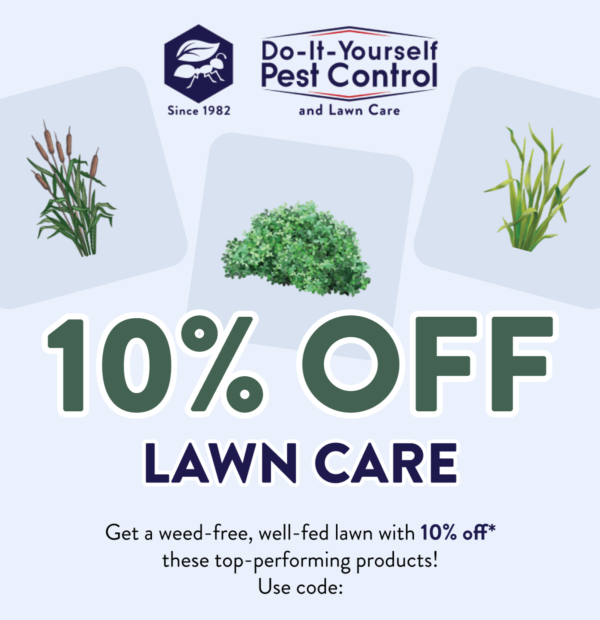 10% off Lawn Care  Get a weed-free, well-fed lawn with 10% off* these top-performing products! Use code: