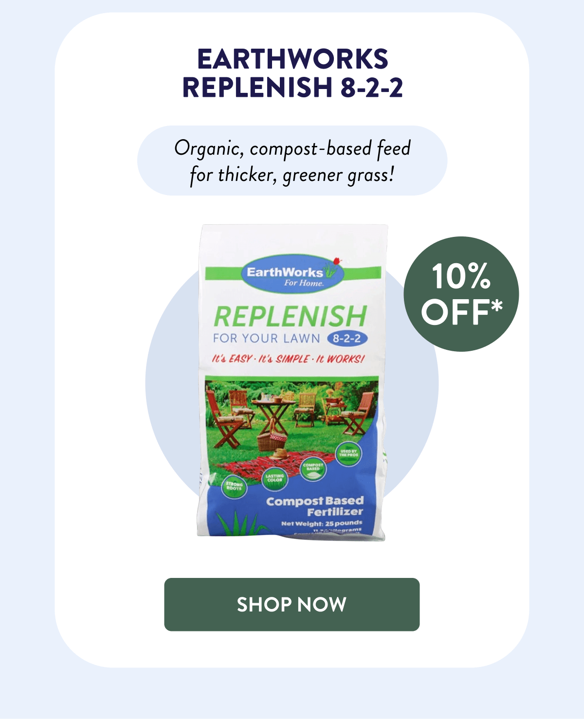 EarthWorks Replenish 8-2-2  10% OFF*  Organic, compost-based feed for thicker, greener grass!  [SHOP NOW]