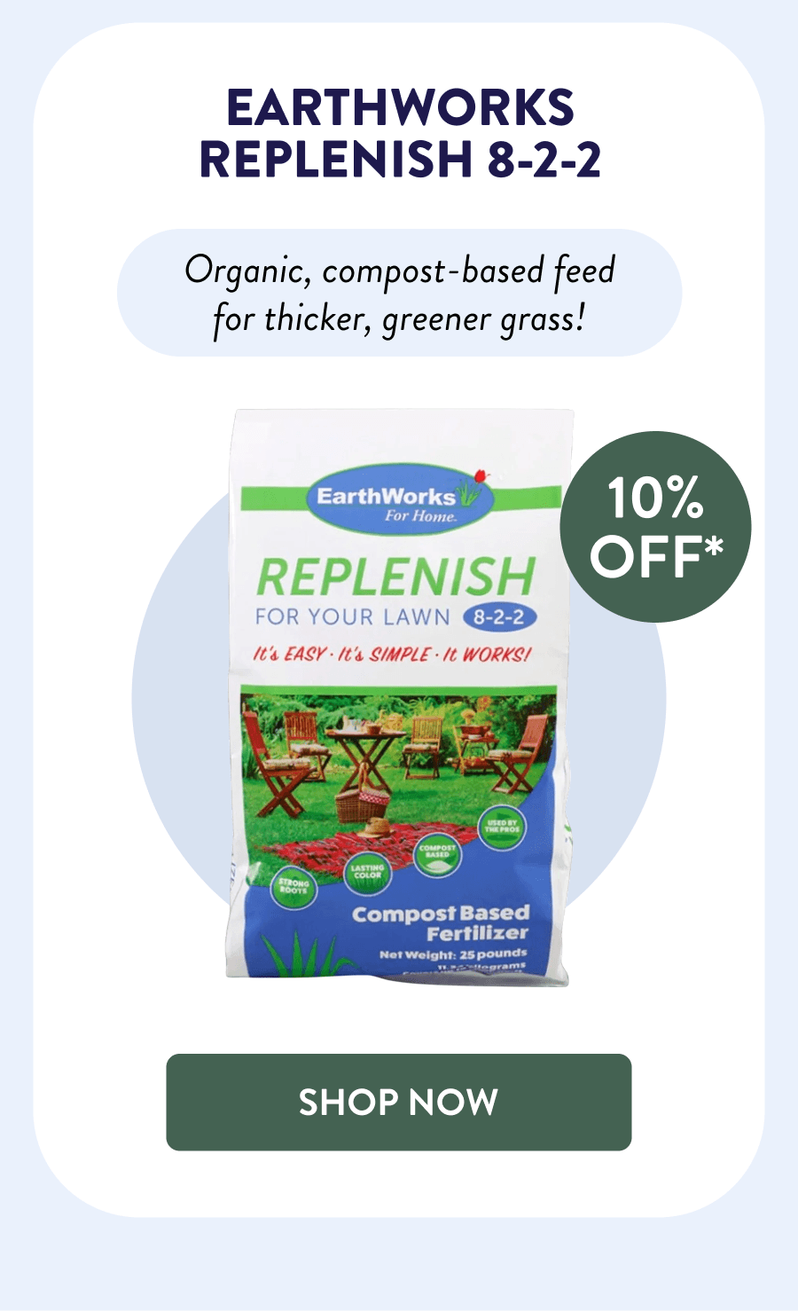 EarthWorks Replenish 8-2-2 10% OFF* Organic, compost-based feed for thicker, greener grass! [SHOP NOW]
