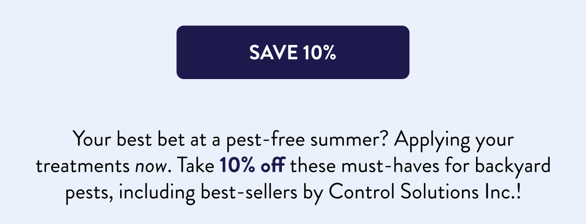 [SAVE 10%]  Your best bet at a pest-free summer? Applying your treatments now. Take 10% off these must-haves for backyard pests, including best-sellers by Control Solutions Inc.!