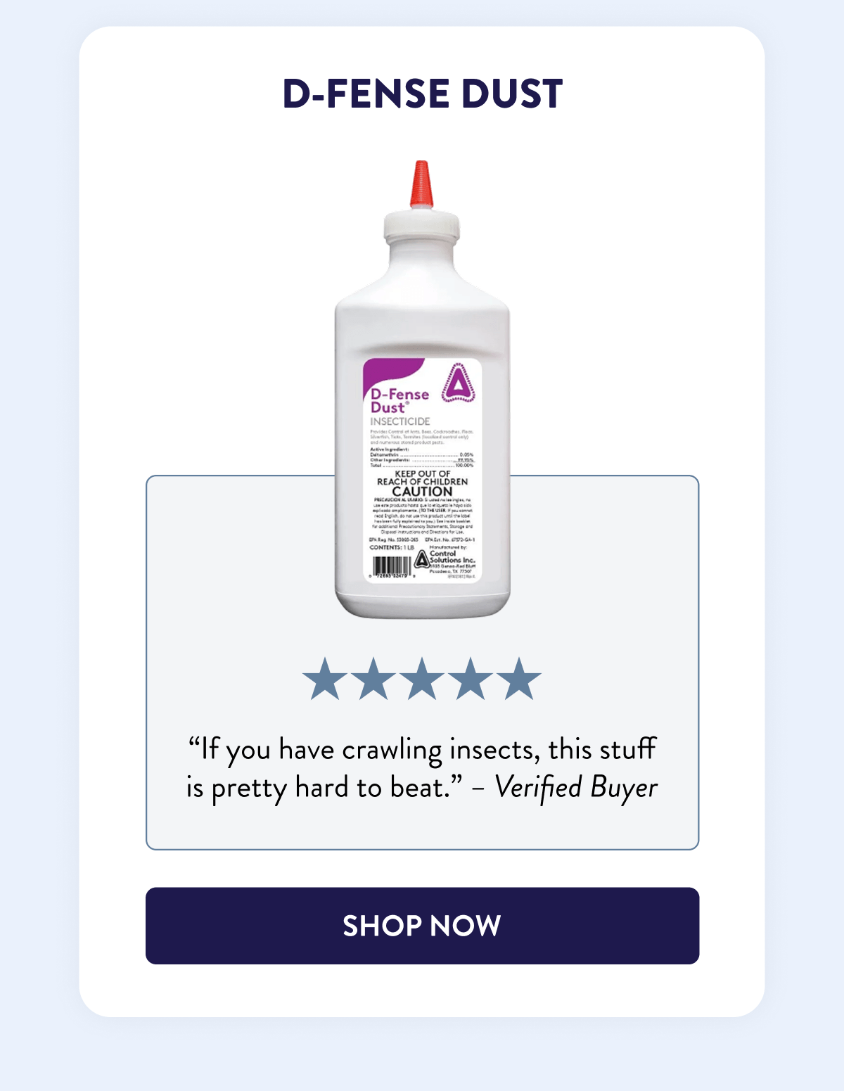 D-Fense Dust  “If you have crawling insects, this stuff is pretty hard to beat.” - Verified Buyer  [SHOP NOW]