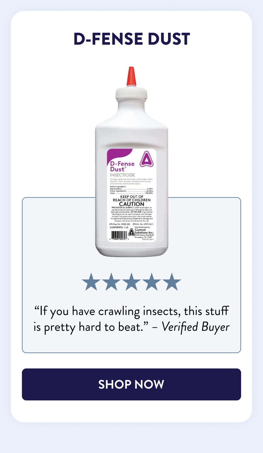 D-Fense Dust “If you have crawling insects, this stuff is pretty hard to beat.” - Verified Buyer [SHOP NOW]