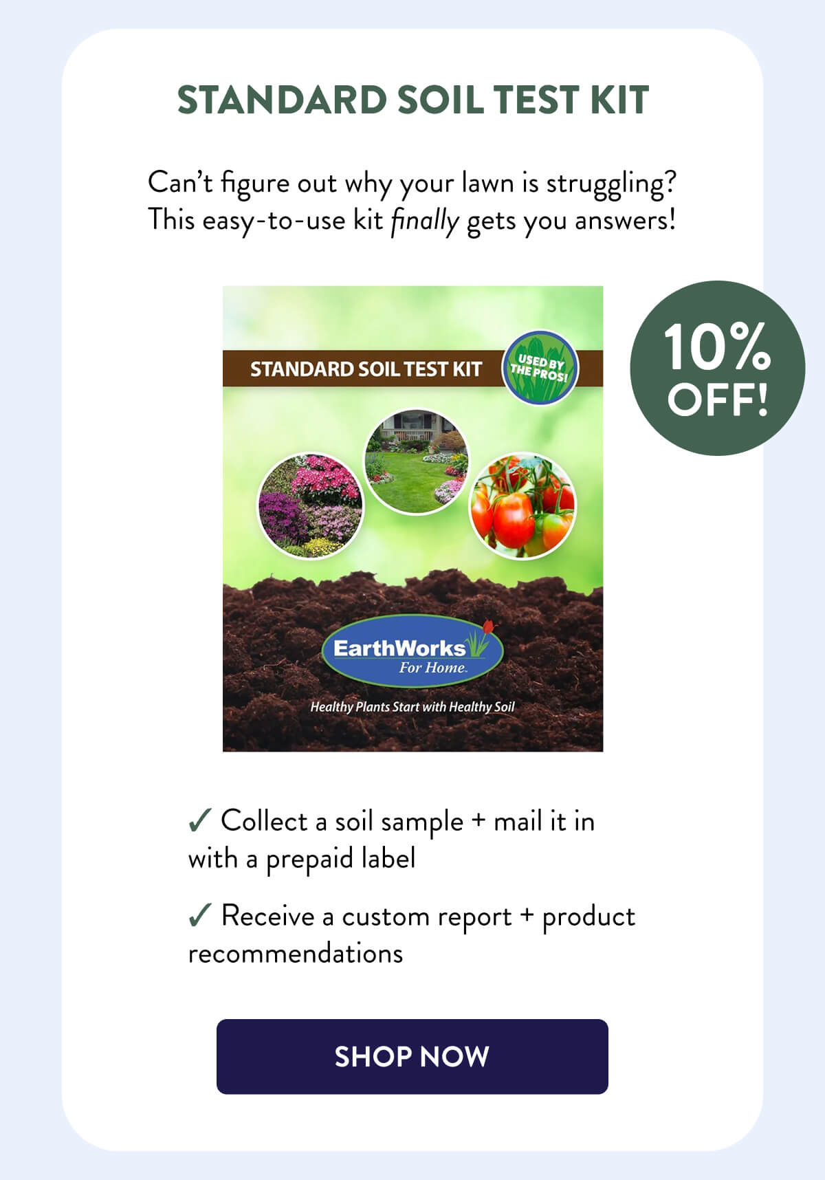 Standard Soil Test Kit  10% OFF!  Can’t figure out why your lawn is struggling? This easy-to-use kit finally gets you answers!  – Collect a soil sample + mail it in with a prepaid label – Receive a custom report + product recommendations  [SHOP NOW]