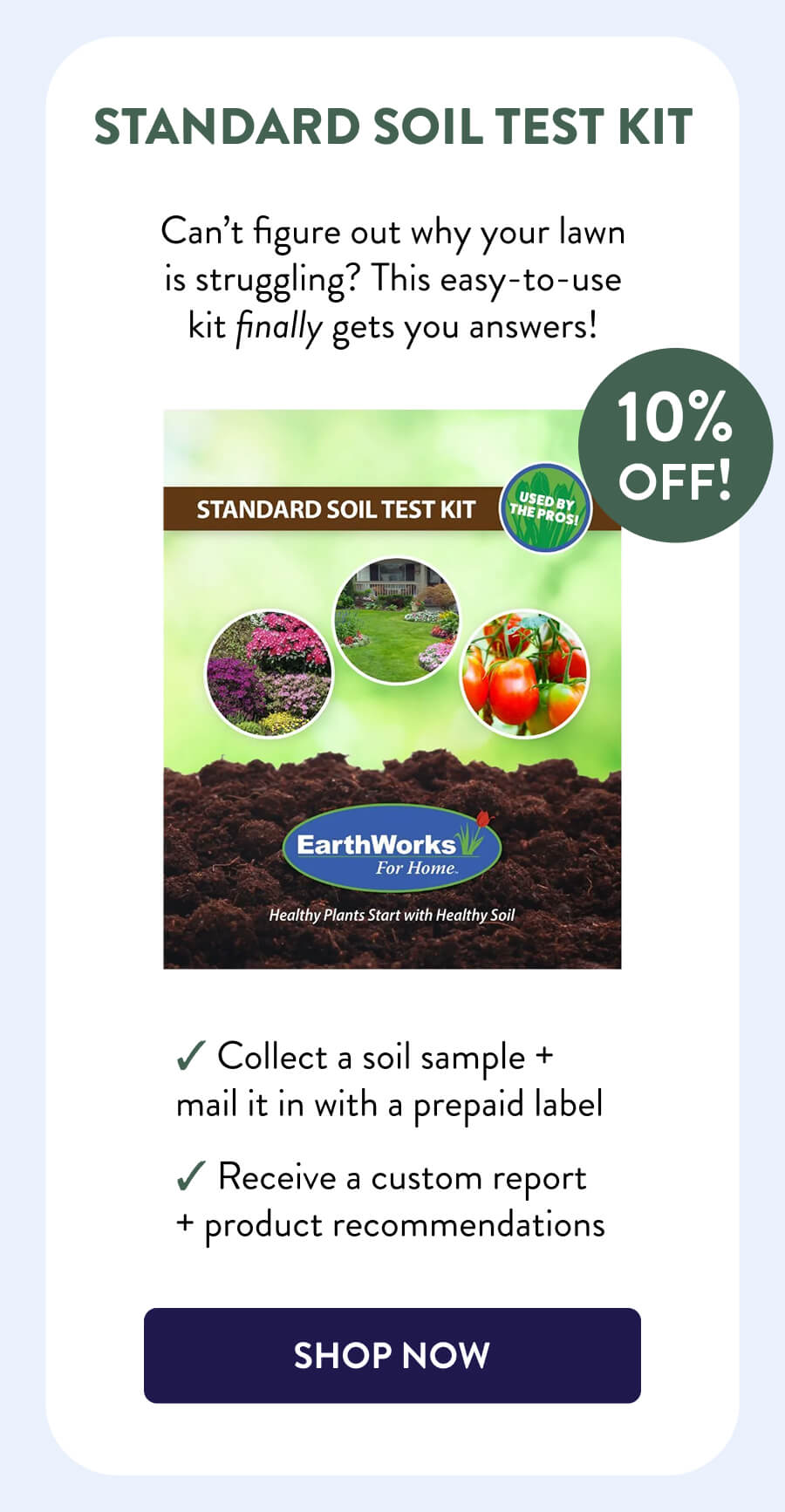 Standard Soil Test Kit 10% OFF! Can’t figure out why your lawn is struggling? This easy-to-use kit finally gets you answers! – Collect a soil sample + mail it in with a prepaid label – Receive a custom report + product recommendations [SHOP NOW]