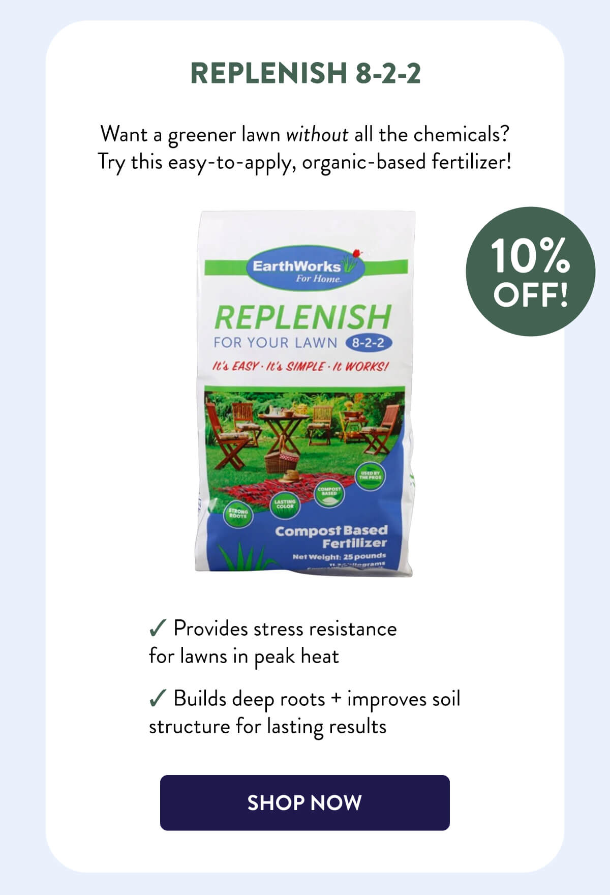 Replenish 8-2-2  10% OFF!  Want a greener lawn without all the chemicals? Try this easy-to-apply, organic-based fertilizer!  – Provides stress resistance for lawns in peak heat – Builds deep roots + improves soil structure for lasting results  [SHOP NOW]