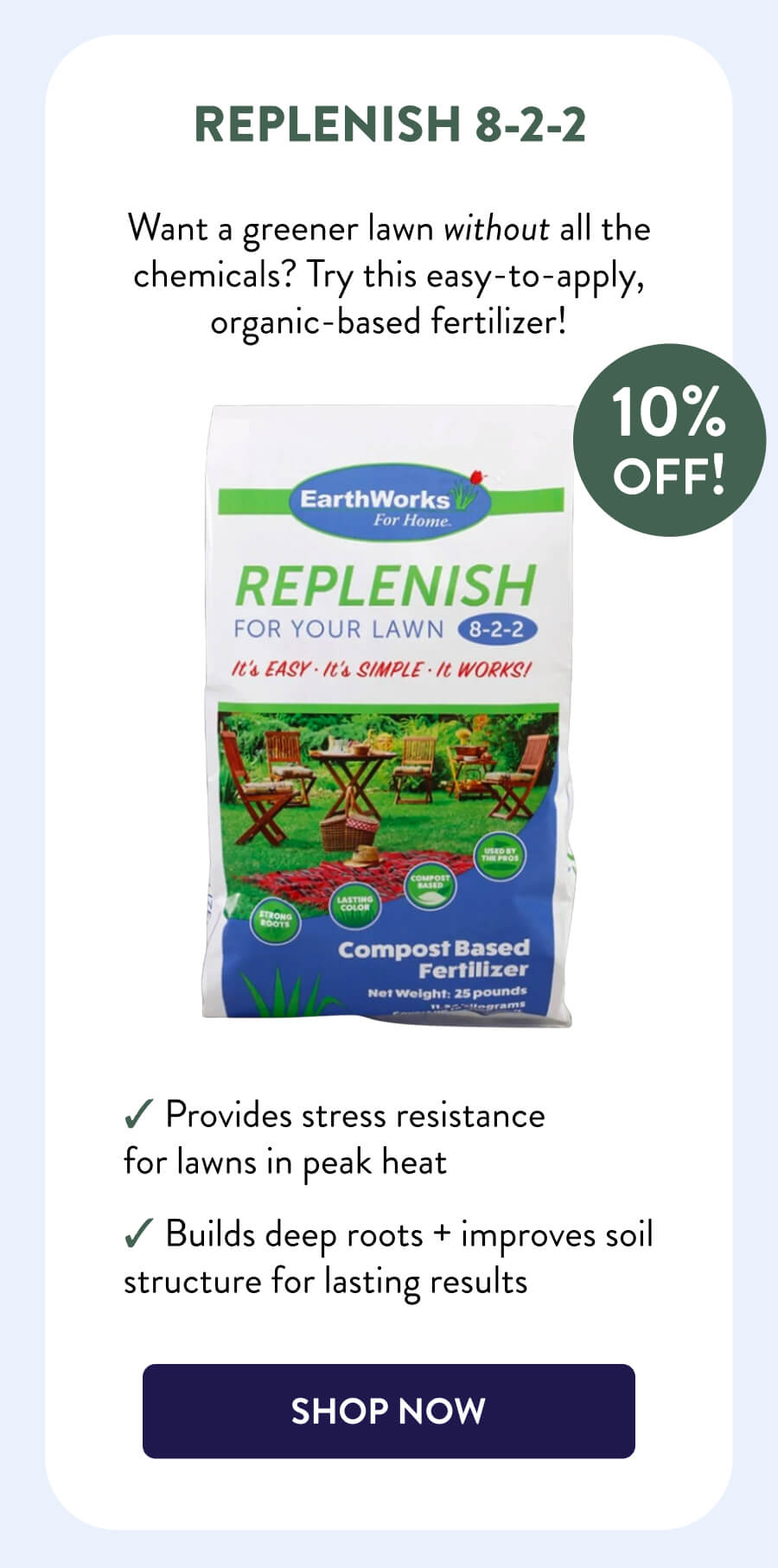 Replenish 8-2-2 10% OFF! Want a greener lawn without all the chemicals? Try this easy-to-apply, organic-based fertilizer! – Provides stress resistance for lawns in peak heat – Builds deep roots + improves soil structure for lasting results [SHOP NOW]