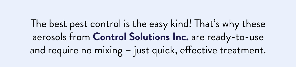 The best pest control is the easy kind! That’s why these aerosols from Control Solutions Inc. are ready-to-use and require no mixing – just quick, effective treatment.