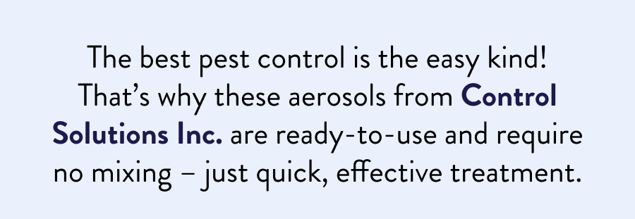The best pest control is the easy kind! That’s why these aerosols from Control Solutions Inc. are ready-to-use and require no mixing – just quick, effective treatment.