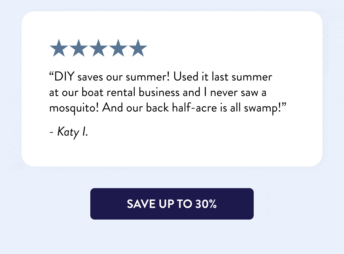 “DIY saves our summer! Used it last summer at our boat rental business and I never saw a mosquito! And our back half-acre is all swamp!” - Katy I.  “I’ve been purchasing my supplies for severe mosquito control from DIY for almost 10 years. For many years we were unable to enjoy our backyard, but now we can.” - Tim R.  “DIY Pest Control is the best. I appreciate the information and the recommended products for our excessive flies at the farm this year! Our horses are finally comfortable.” - E Fletcher  “Y’all are my heroes every time I have a problem. First with roaches and now with ants, I go to your website, and there are a lot of good products and a lot of happy customers. I love y’all.” - Charity C.  [SAVE UP TO 30%]