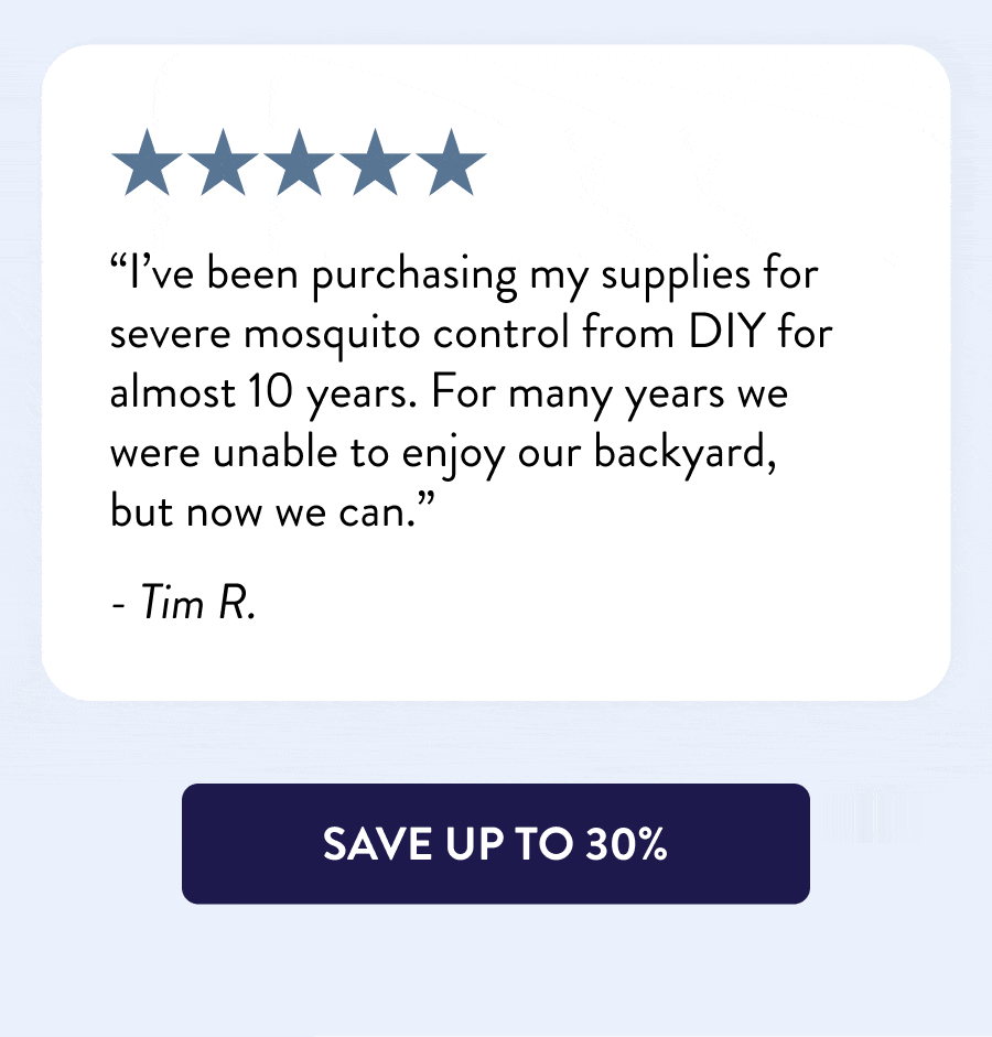 “DIY saves our summer! Used it last summer at our boat rental business and I never saw a mosquito! And our back half-acre is all swamp!” - Katy I. “I’ve been purchasing my supplies for severe mosquito control from DIY for almost 10 years. For many years we were unable to enjoy our backyard, but now we can.” - Tim R. “DIY Pest Control is the best. I appreciate the information and the recommended products for our excessive flies at the farm this year! Our horses are finally comfortable.” - E Fletcher “Y’all are my heroes every time I have a problem. First with roaches and now with ants, I go to your website, and there are a lot of good products and a lot of happy customers. I love y’all.” - Charity C. [SAVE UP TO 30%]