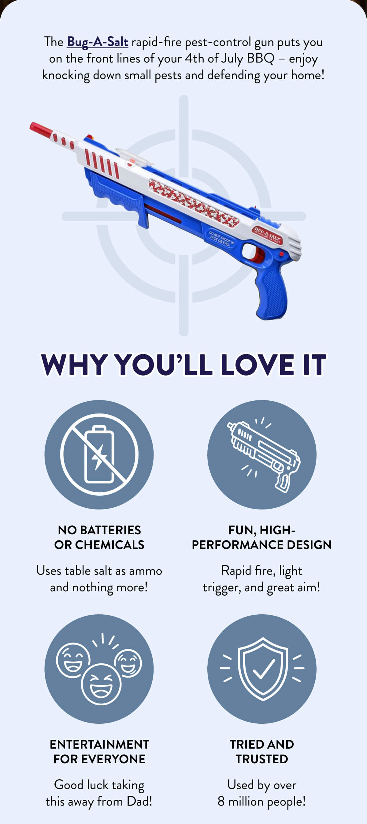 Bug-A-Salt Giveaway*  Become 1 of 12 winners!  The Bug-A-Salt rapid-fire pest-control gun puts you on the front lines of your 4th of July BBQ – enjoy knocking down small pests and defending your home!  Why You’ll Love It  No batteries or chemicals  Uses table salt as ammo and nothing more!  Fun, high-performance design  Rapid fire, light trigger, and great aim!  Entertainment for everyone  Good luck taking this away from Dad!  Tried and trusted  Used by over 8 million people!