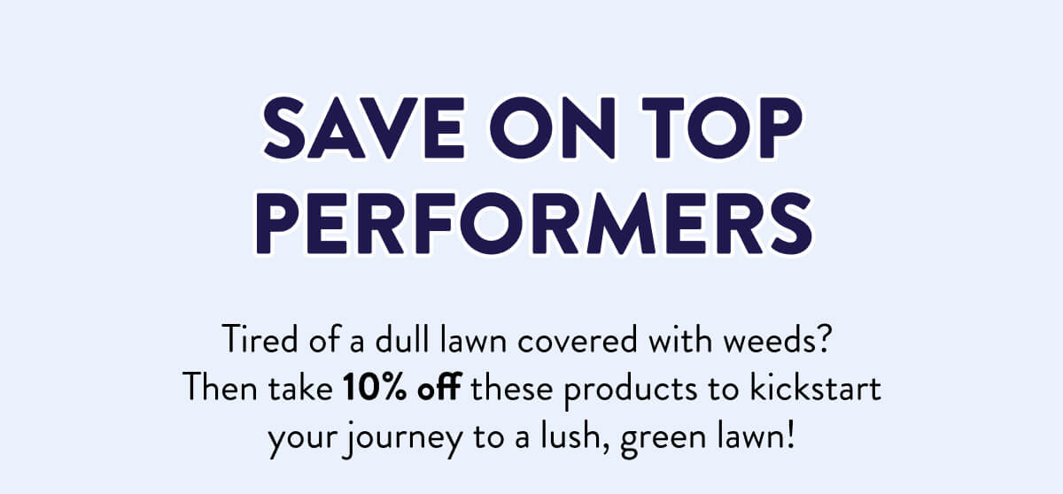 Save On Top Performers  Tired of a dull lawn covered with weeds? Then take 10% off these products to kickstart your journey to a lush, green lawn!