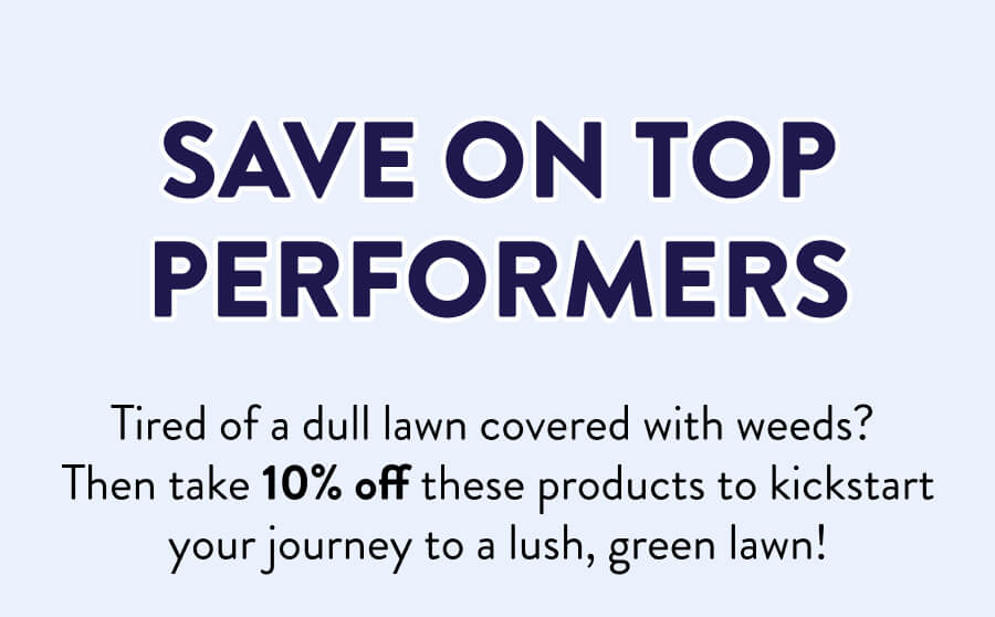 Save On Top Performers Tired of a dull lawn covered with weeds? Then take 10% off these products to kickstart your journey to a lush, green lawn!