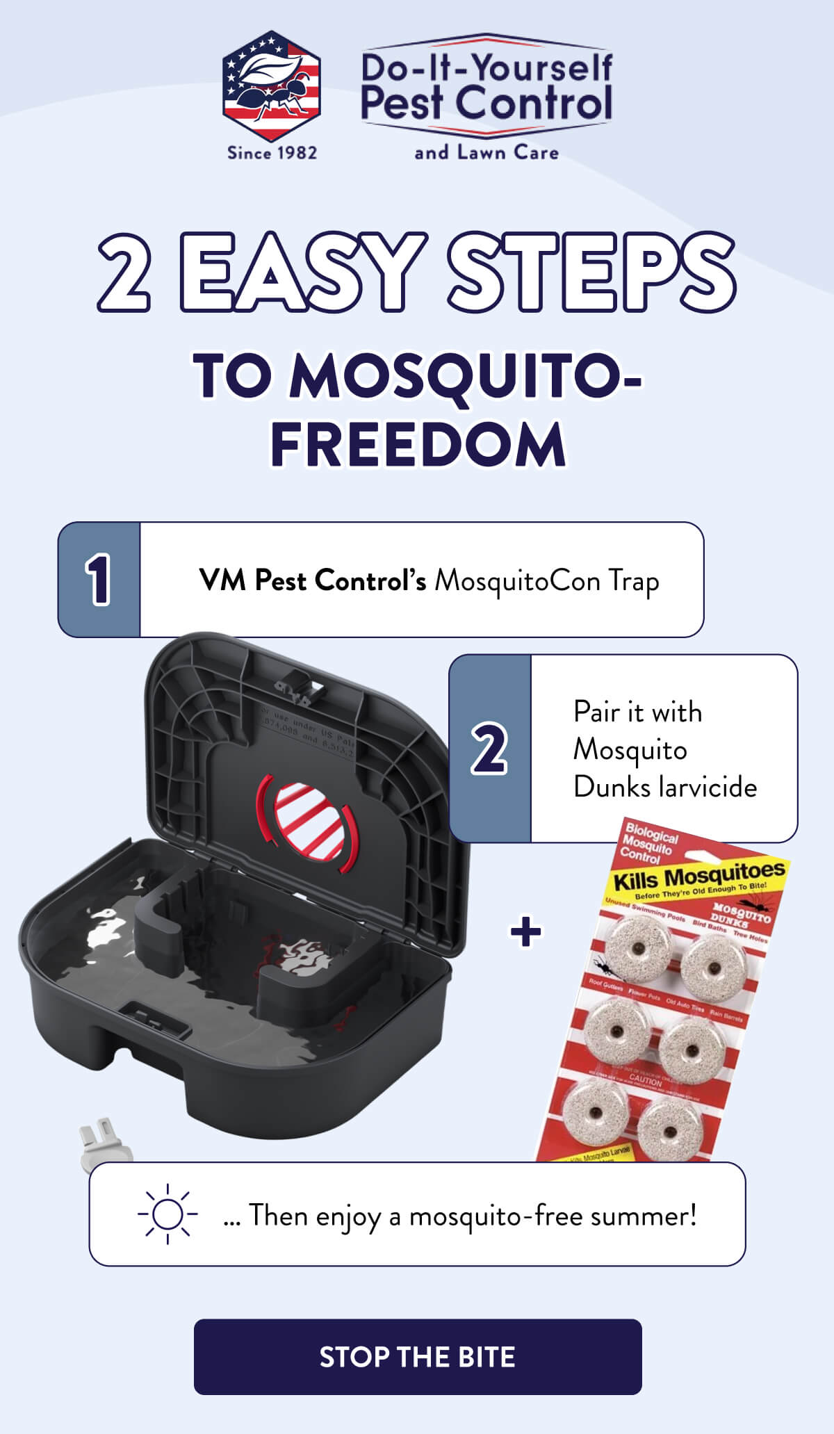 2 Easy Steps To Mosquito-Freedom  1. VM Pest Control’s MosquitoCon Trap 2. Pair it with Mosquito Dunks larvicide  … Then enjoy a mosquito-free summer!  [STOP THE BITE]