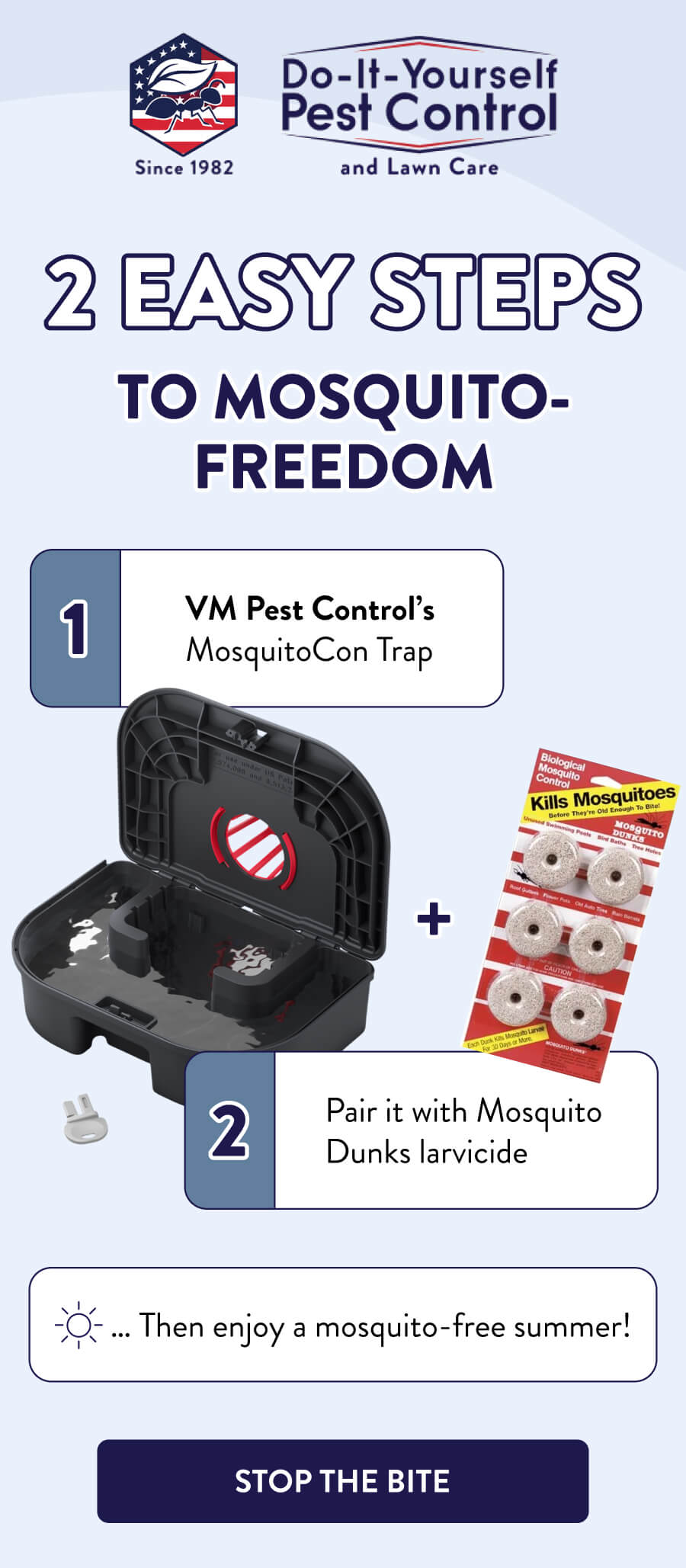 2 Easy Steps To Mosquito-Freedom 1. VM Pest Control’s MosquitoCon Trap 2. Pair it with Mosquito Dunks larvicide … Then enjoy a mosquito-free summer! [STOP THE BITE]