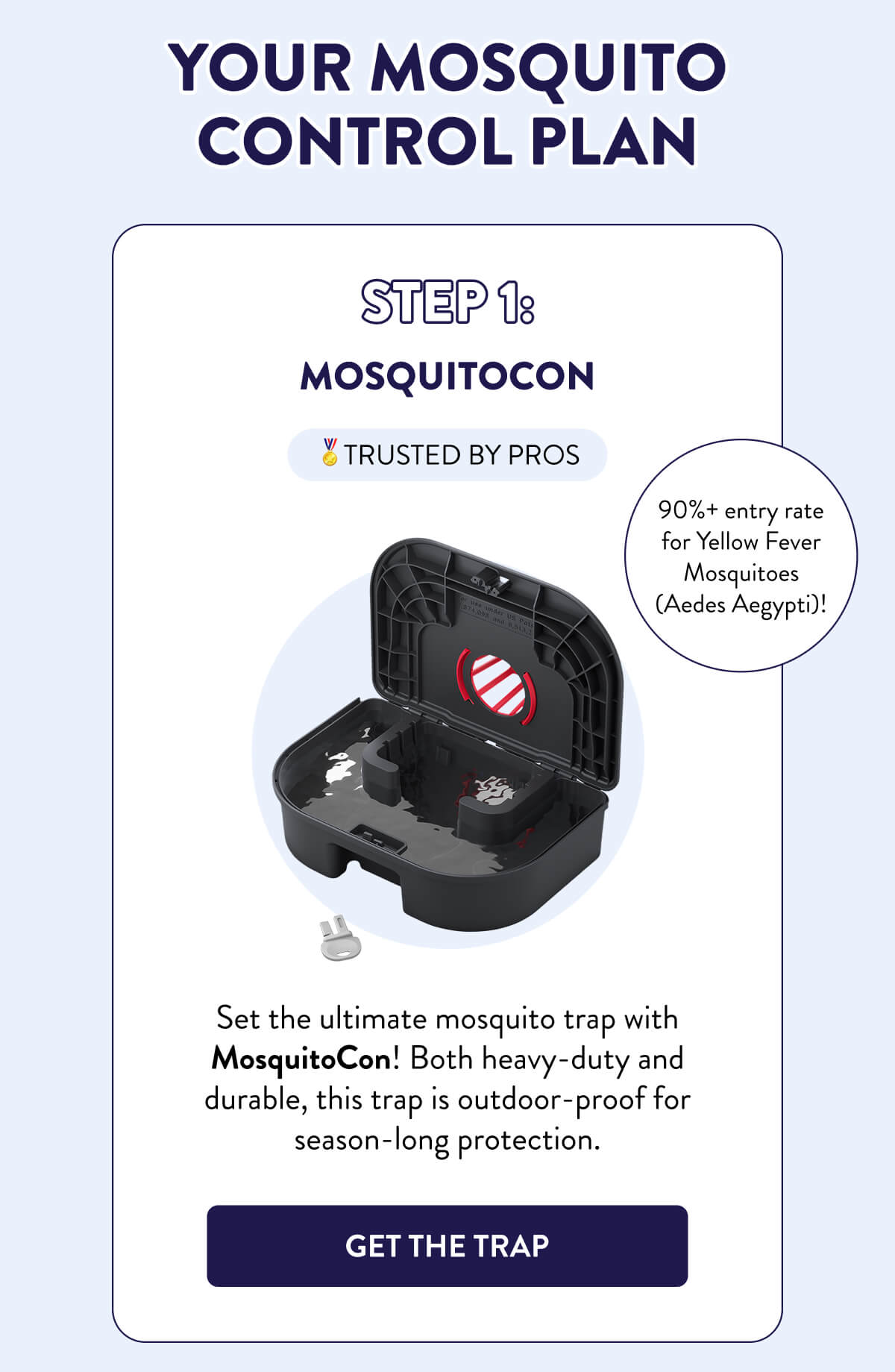 Your Mosquito Control Plan  Step 1: MosquitoCon  🏅TRUSTED BY PROS  Set the ultimate mosquito trap with MosquitoCon! Both heavy-duty and durable, this trap is outdoor-proof for season-long protection.  90%+ entry rate for Yellow Fever Mosquitoes (Aedes Aegypti)!  [GET THE TRAP]