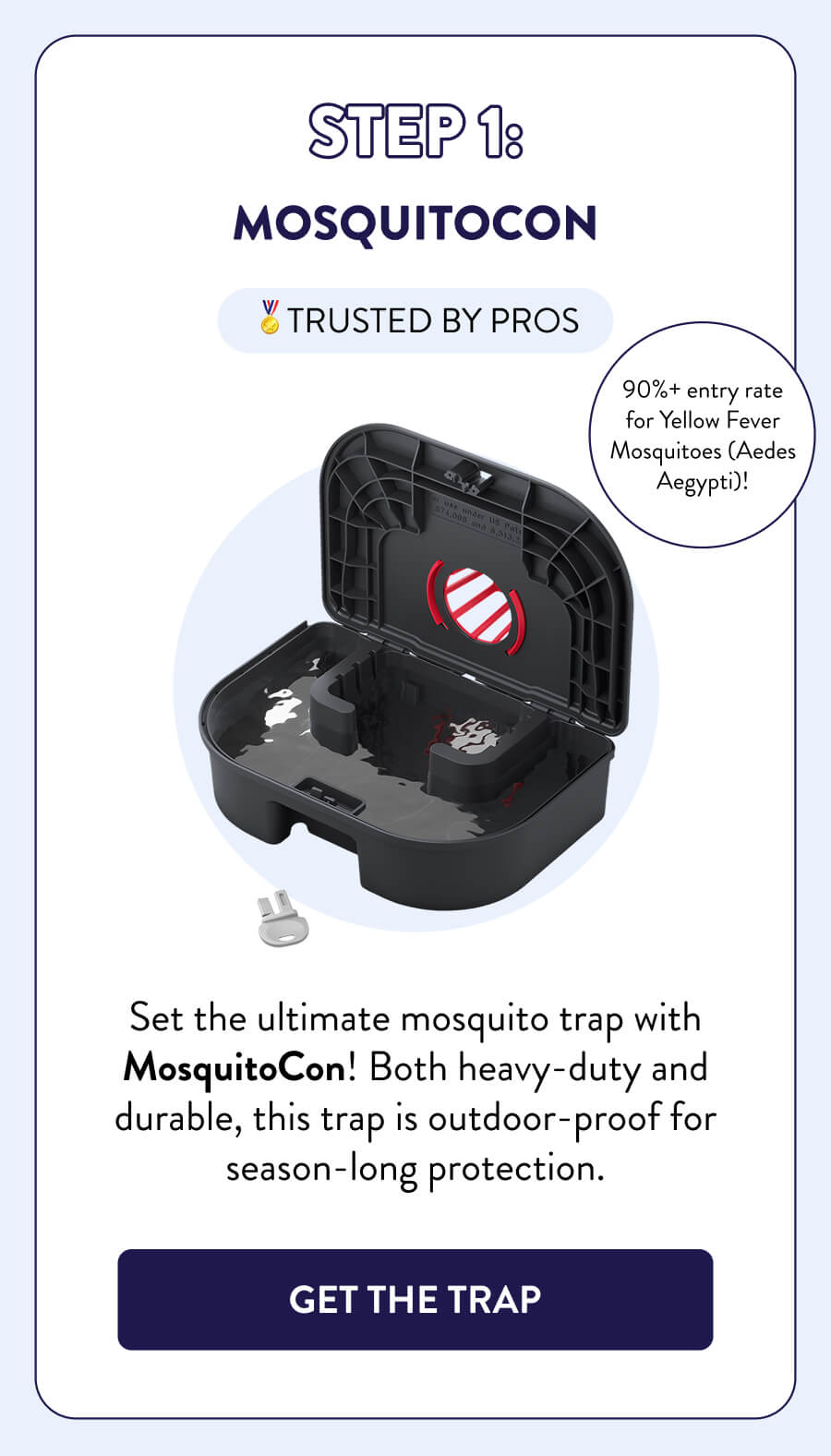 Your Mosquito Control Plan Step 1: MosquitoCon 🏅TRUSTED BY PROS Set the ultimate mosquito trap with MosquitoCon! Both heavy-duty and durable, this trap is outdoor-proof for season-long protection. 90%+ entry rate for Yellow Fever Mosquitoes (Aedes Aegypti)! [GET THE TRAP]