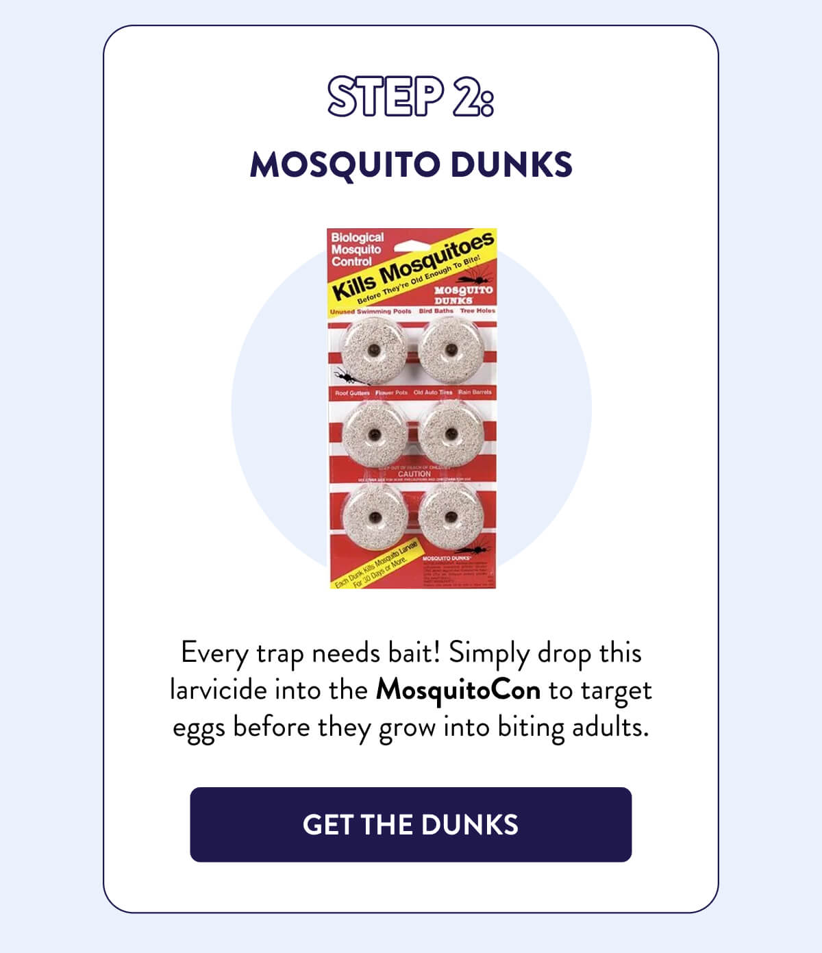 Step 2: Mosquito Dunks  Every trap needs bait! Simply drop this larvicide into the MosquitoCon to target eggs before they grow into biting adults.  [GET THE DUNKS]